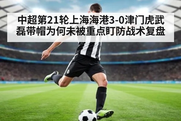 中超第21轮上海海港3-0津门虎武磊带帽为何未被重点盯防战术复盘