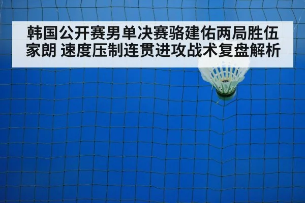 韩国公开赛男单决赛骆建佑两局胜伍家朗 速度压制连贯进攻战术复盘解析
