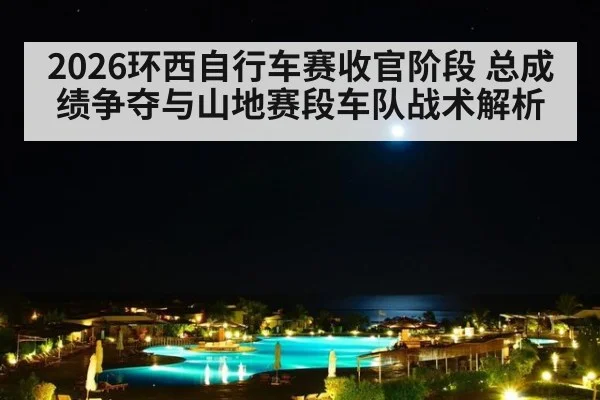 2026环西自行车赛收官阶段 总成绩争夺与山地赛段车队战术解析