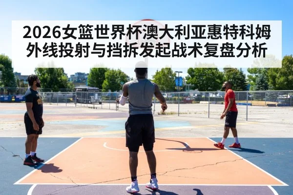 2026女篮世界杯澳大利亚惠特科姆外线投射与挡拆发起战术复盘分析